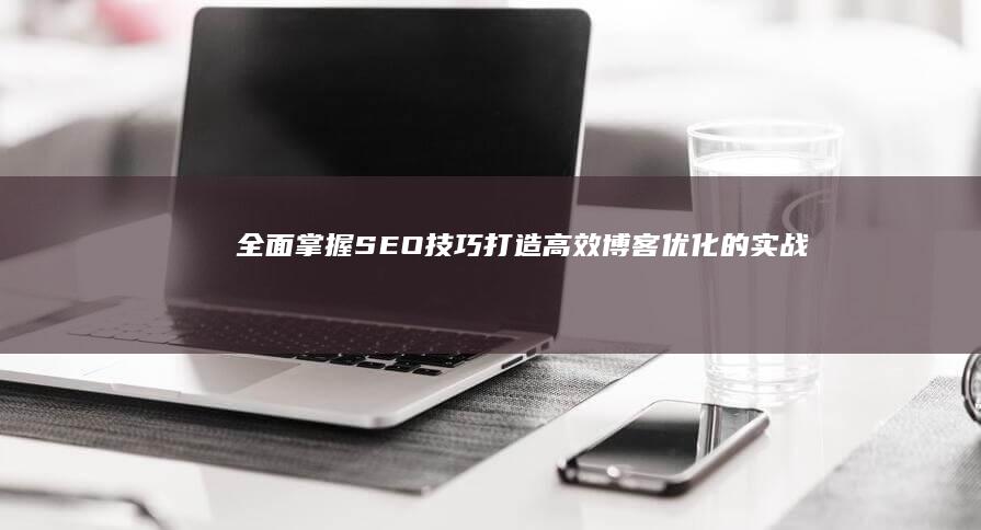 全面掌握SEO技巧：打造高效博客优化的实战教程